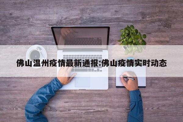佛山温州疫情最新通报:佛山疫情实时动态