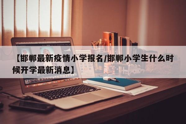 【邯郸最新疫情小学报名/邯郸小学生什么时候开学最新消息】
