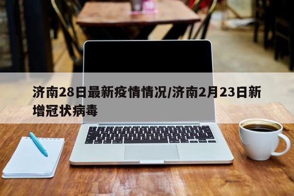 济南28日最新疫情情况/济南2月23日新增冠状病毒