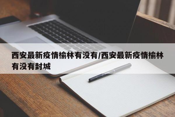 西安最新疫情榆林有没有/西安最新疫情榆林有没有封城