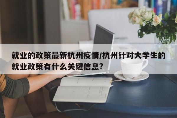 就业的政策最新杭州疫情/杭州针对大学生的就业政策有什么关键信息?