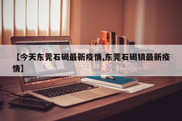 【今天东莞石碣最新疫情,东莞石碣镇最新疫情】