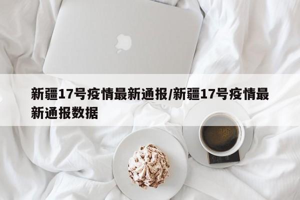 新疆17号疫情最新通报/新疆17号疫情最新通报数据