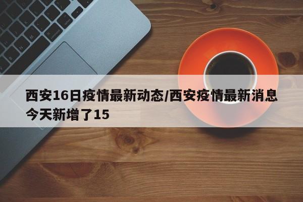 西安16日疫情最新动态/西安疫情最新消息今天新增了15