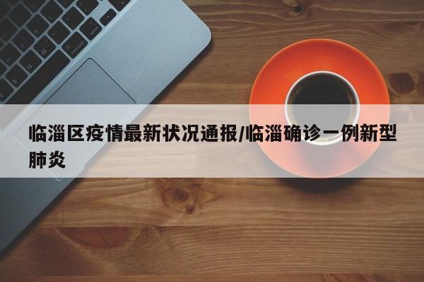 临淄区疫情最新状况通报/临淄确诊一例新型肺炎