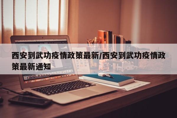 西安到武功疫情政策最新/西安到武功疫情政策最新通知