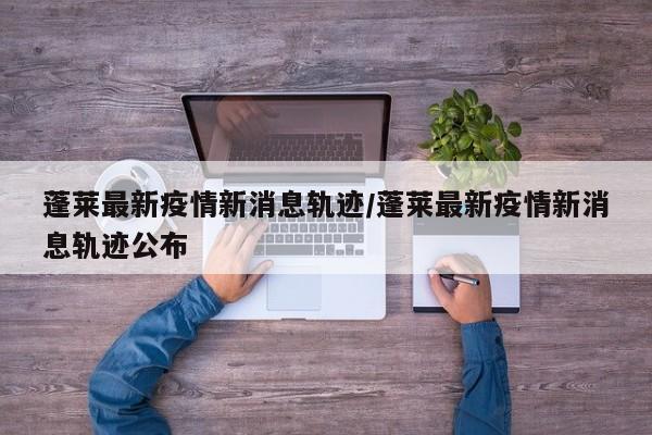 蓬莱最新疫情新消息轨迹/蓬莱最新疫情新消息轨迹公布