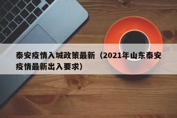 泰安疫情入城政策最新（2021年山东泰安疫情最新出入要求）