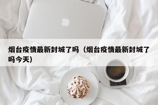 烟台疫情最新封城了吗（烟台疫情最新封城了吗今天）
